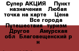 Супер АКЦИЯ! › Пункт назначения ­ Любая точка на карте! › Цена ­ 5 000 - Все города Путешествия, туризм » Другое   . Амурская обл.,Благовещенский р-н